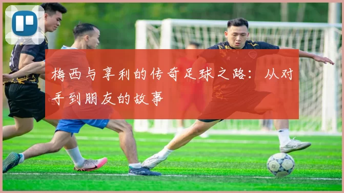 梅西与享利的传奇足球之路：从对手到朋友的故事