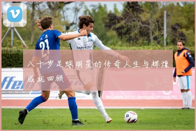 八十岁足球明星的传奇人生与辉煌成就回顾