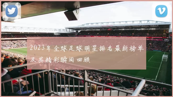 2023年全球足球明星排名最新榜单及其精彩瞬间回顾