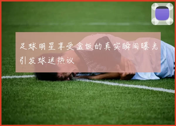 足球明星享受盒饭的真实瞬间曝光引发球迷热议