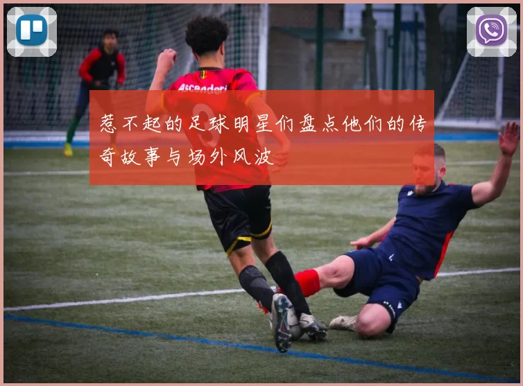 惹不起的足球明星们盘点他们的传奇故事与场外风波
