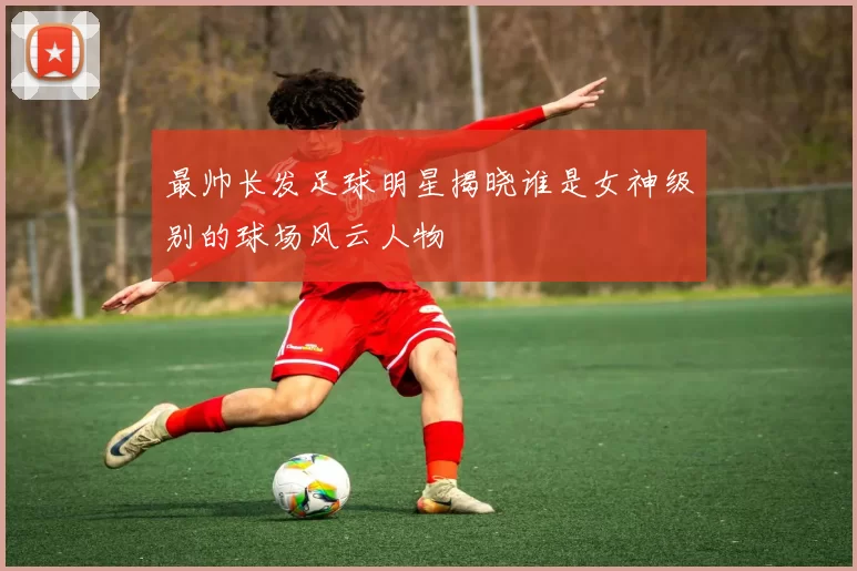 最帅长发足球明星揭晓谁是女神级别的球场风云人物