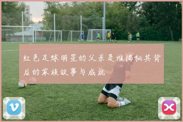 红色足球明星的父亲是谁揭秘其背后的家族故事与成就