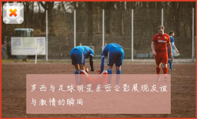 罗西与足球明星亲密合影展现友谊与激情的瞬间
