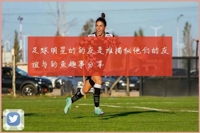 足球明星的钓友是谁揭秘他们的友谊与钓鱼趣事分享