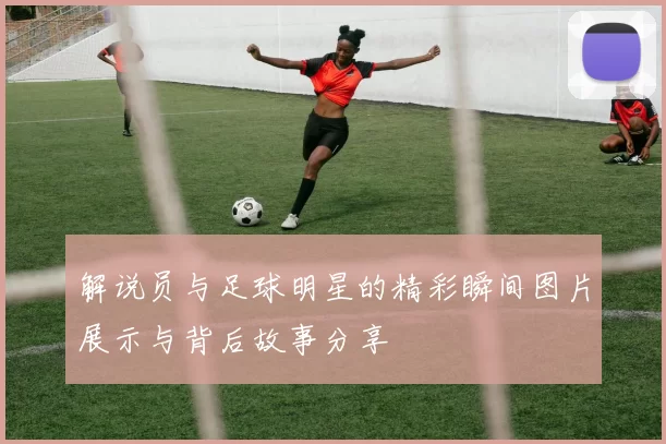 解说员与足球明星的精彩瞬间图片展示与背后故事分享