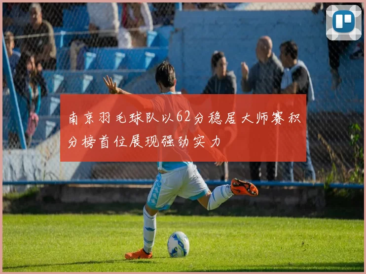 南京羽毛球队以62分稳居大师赛积分榜首位展现强劲实力