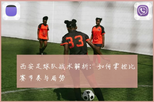 西安足球队战术解析：如何掌控比赛节奏与局势