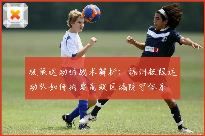 极限运动的战术解析：杭州极限运动队如何构建高效区域防守体系
