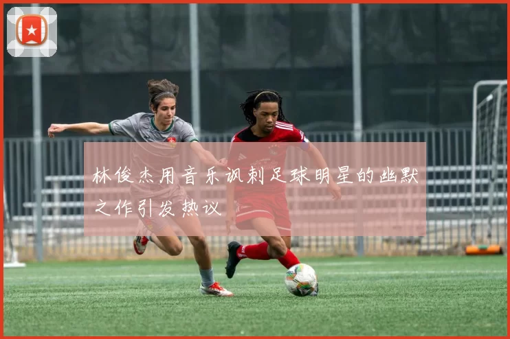 林俊杰用音乐讽刺足球明星的幽默之作引发热议
