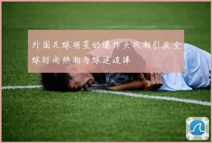 外国足球明星的爆炸头风潮引发全球时尚热潮与球迷追捧