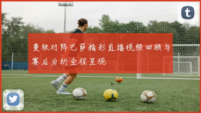 曼联对阵巴萨精彩直播视频回顾与赛后分析全程呈现