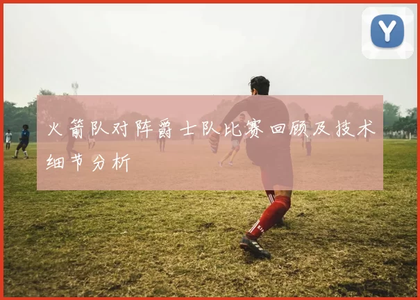 火箭队对阵爵士队比赛回顾及技术细节分析