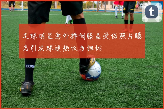 足球明星意外摔倒膝盖受伤照片曝光引发球迷热议与担忧