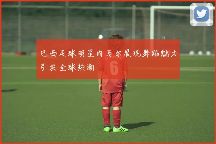 巴西足球明星内马尔展现舞蹈魅力引发全球热潮