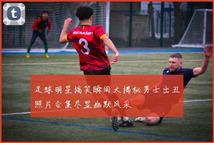 足球明星搞笑瞬间大揭秘男士出丑照片合集尽显幽默风采