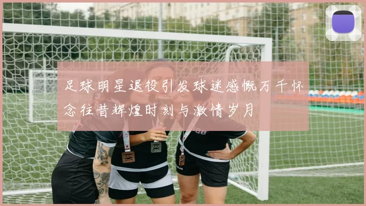 足球明星退役引发球迷感慨万千怀念往昔辉煌时刻与激情岁月