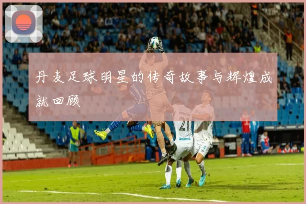 丹麦足球明星的传奇故事与辉煌成就回顾