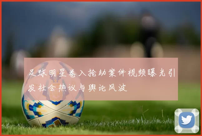 足球明星卷入抢劫案件视频曝光引发社会热议与舆论风波