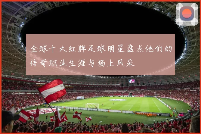 全球十大红牌足球明星盘点他们的传奇职业生涯与场上风采