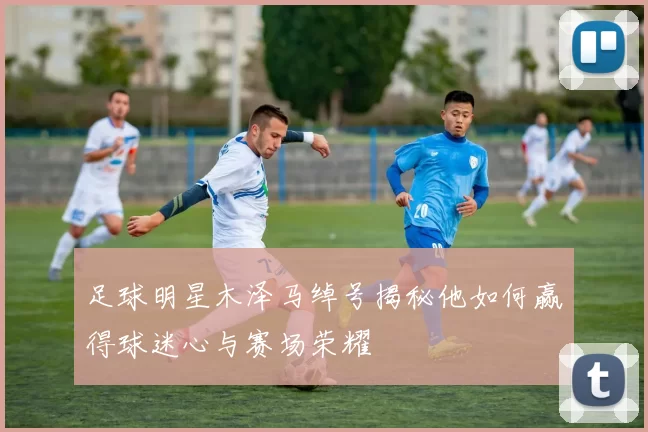 足球明星木泽马绰号揭秘他如何赢得球迷心与赛场荣耀