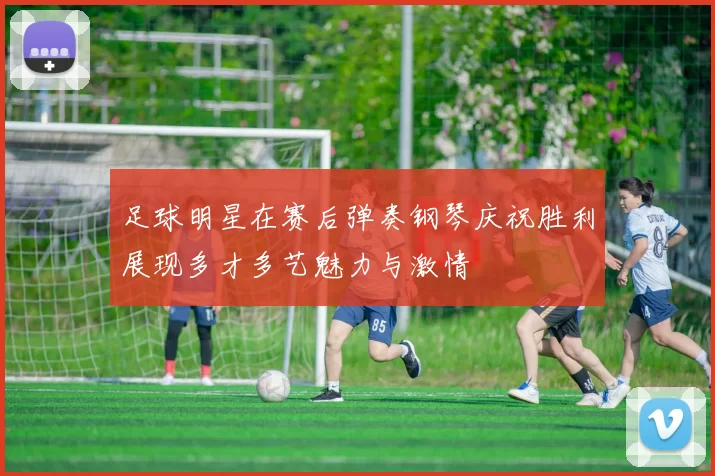 足球明星在赛后弹奏钢琴庆祝胜利展现多才多艺魅力与激情