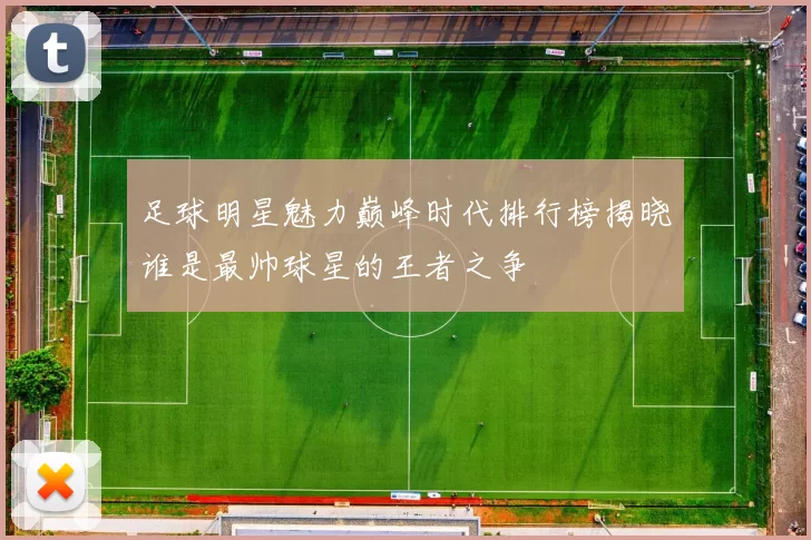 足球明星魅力巅峰时代排行榜揭晓谁是最帅球星的王者之争