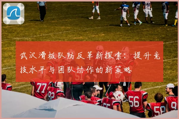 武汉滑板队防反革新探索：提升竞技水平与团队协作的新策略