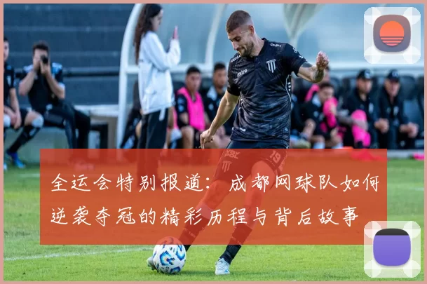 全运会特别报道：成都网球队如何逆袭夺冠的精彩历程与背后故事