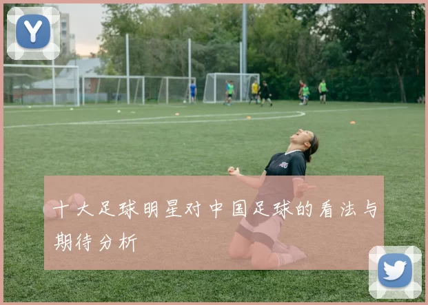 十大足球明星对中国足球的看法与期待分析