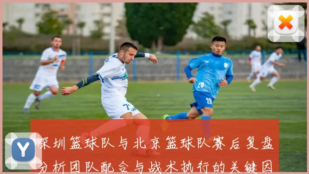 深圳篮球队与北京篮球队赛后复盘分析团队配合与战术执行的关键因素
