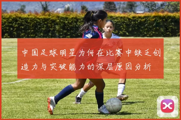 中国足球明星为何在比赛中缺乏创造力与突破能力的深层原因分析