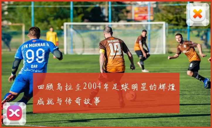 回顾乌拉圭2004年足球明星的辉煌成就与传奇故事