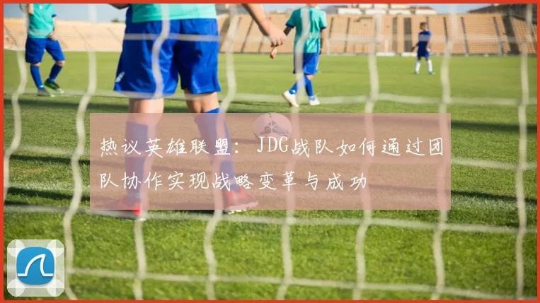 热议英雄联盟：JDG战队如何通过团队协作实现战略变革与成功