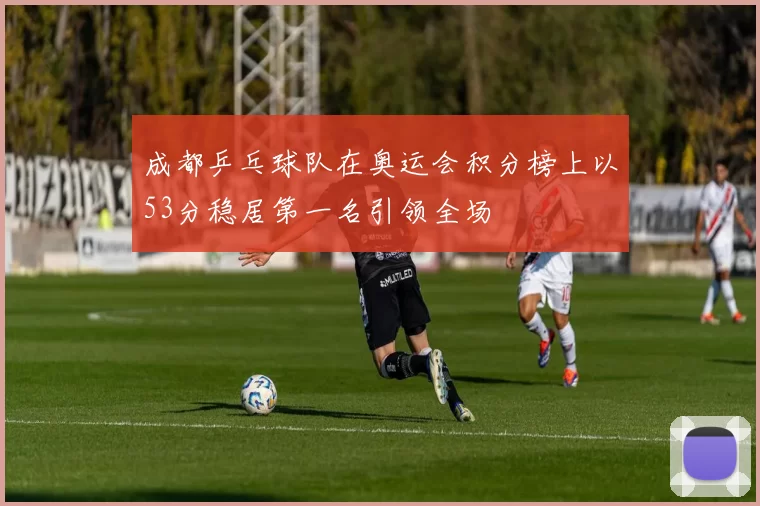 成都乒乓球队在奥运会积分榜上以53分稳居第一名引领全场