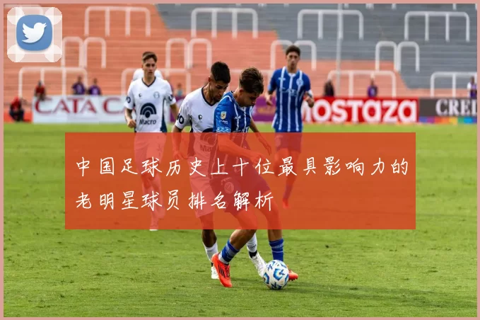 中国足球历史上十位最具影响力的老明星球员排名解析