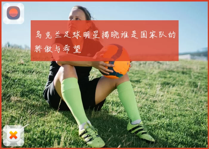 乌克兰足球明星揭晓谁是国家队的骄傲与希望