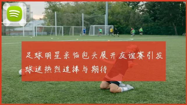足球明星亲临包头展开友谊赛引发球迷热烈追捧与期待