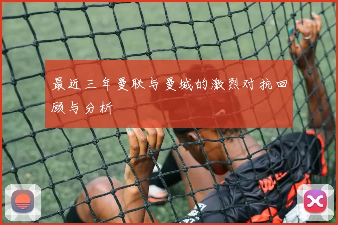 最近三年曼联与曼城的激烈对抗回顾与分析