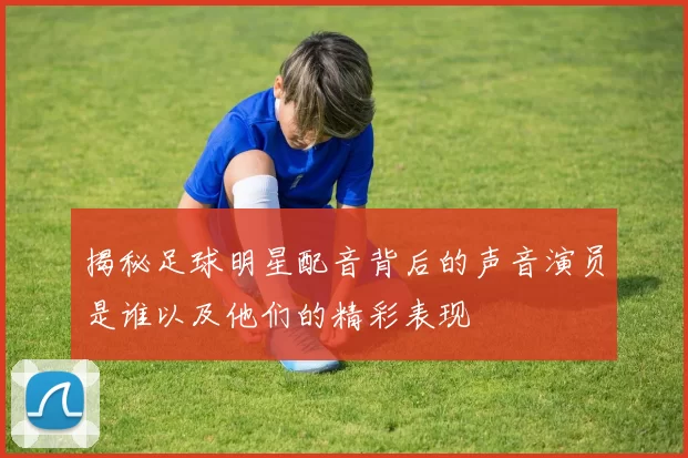 揭秘足球明星配音背后的声音演员是谁以及他们的精彩表现
