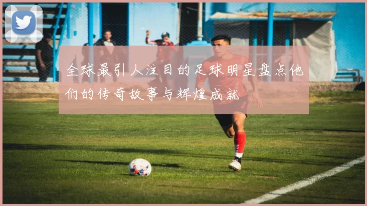 全球最引人注目的足球明星盘点他们的传奇故事与辉煌成就