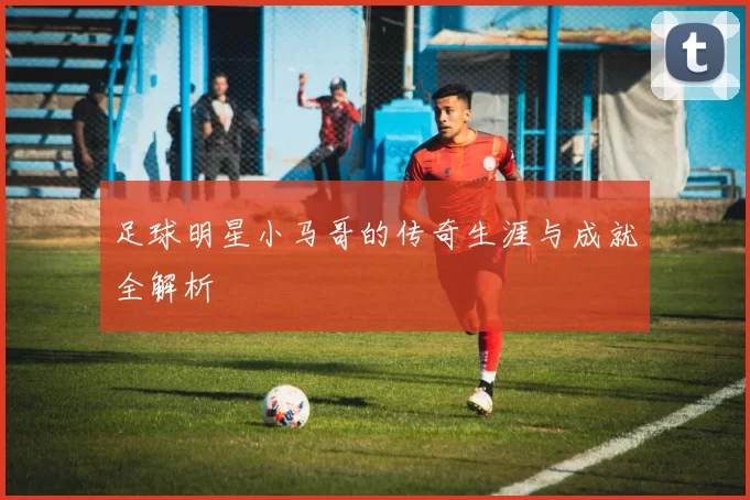 足球明星小马哥的传奇生涯与成就全解析