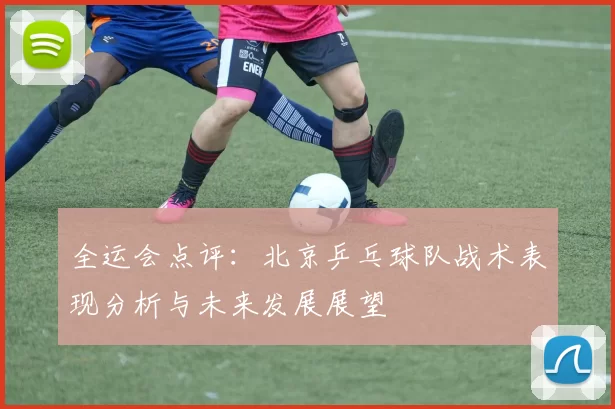 全运会点评：北京乒乓球队战术表现分析与未来发展展望