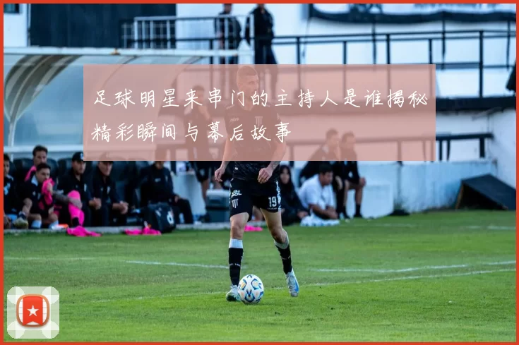 足球明星来串门的主持人是谁揭秘精彩瞬间与幕后故事