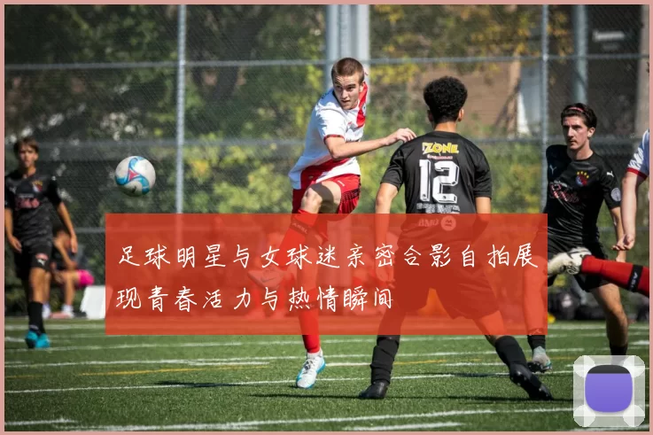 足球明星与女球迷亲密合影自拍展现青春活力与热情瞬间