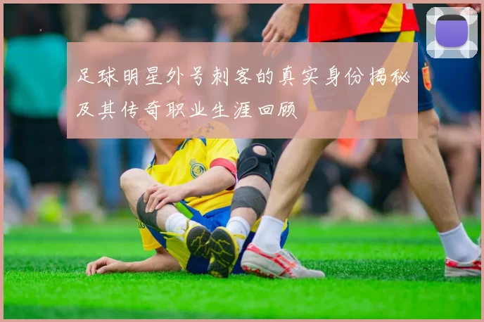足球明星外号刺客的真实身份揭秘及其传奇职业生涯回顾
