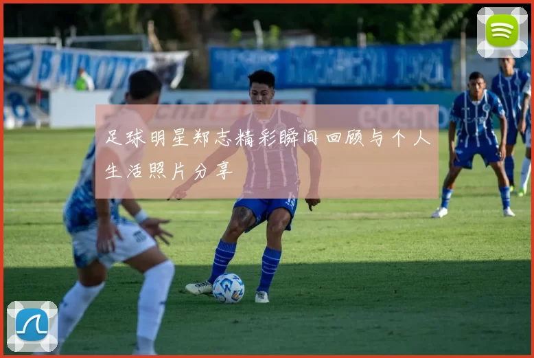 足球明星郑志精彩瞬间回顾与个人生活照片分享