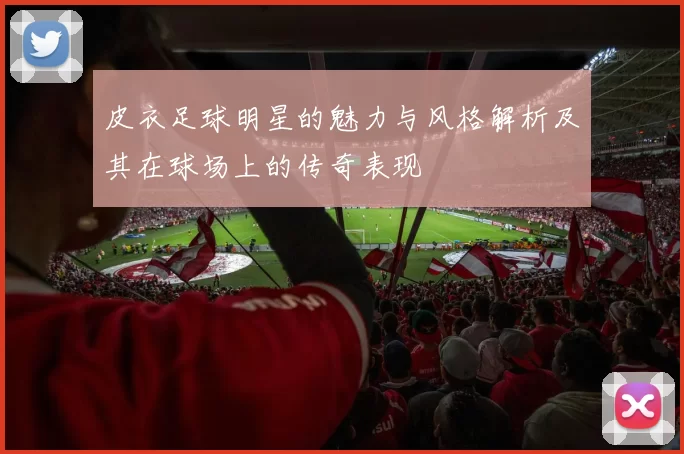 皮衣足球明星的魅力与风格解析及其在球场上的传奇表现
