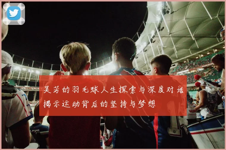 吴芳的羽毛球人生探索与深度对话揭示运动背后的坚持与梦想
