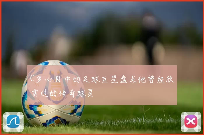 C罗心目中的足球巨星盘点他曾经欣赏过的传奇球员